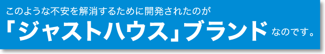 このような不安を解消するために開発されたのが「ジャストハウス」ブランドなのです。